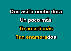 Que asi la noche dura

Un poco mas

Te amart'a mas

Tan enamorados