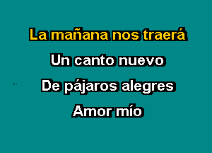 La maFIana nos traera

Un canto nuevo

De pajaros alegres

Amor mio