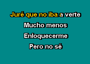Jurt3) que no iba a verte

Mucho menos
Enloquecerme

Pero no sc'e