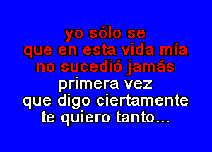 primera vez
que digo ciertamente
te quiero tanto...