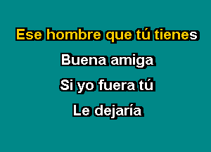 Ese hombre que tl'J tienes
Buena amiga

Si yo fuera tL'J

Le dejaria