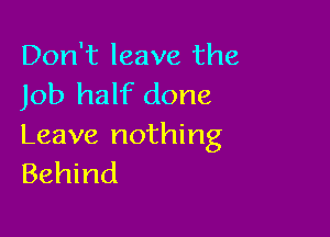 Don't leave the
Job half done

Leave nothing
Behind