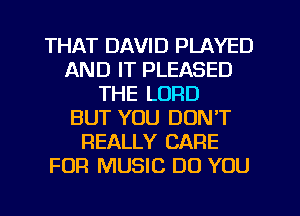 THAT DAVID PLAYED
AND IT PLEASED
THE LORD
BUT YOU DON'T
REALLY CARE
FOR MUSIC DO YOU