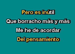 Pero es inl'Jtil

Que borracho mas y mas

Me he de acordar

Del pensamiento