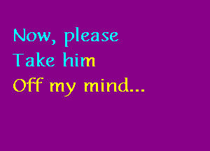 Now, please
Take him

Off my mind...