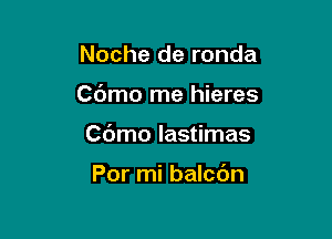 Noche de ronda

Cdmo rne hieres

C(Jmo lastimas

Por mi balcdn