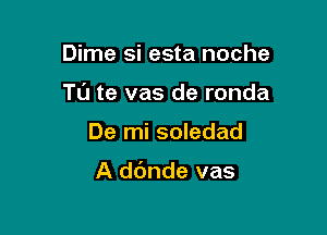 Dime si esta noche

Tl'J te vas de ronda

De mi soledad

A dc'mde vas