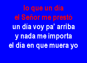 un dia voy pa arriba

y nada me importa
el dia en que muera yo