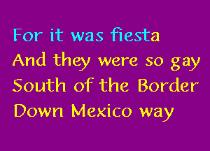 For it was fiesta
And they were so gay

South of the Border
Down Mexico way