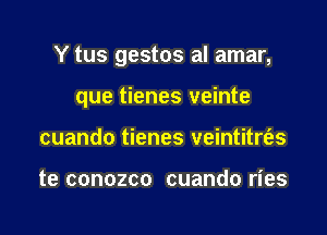 Y tus gestos al amar,

que tienes veinte

cuando tienes veintitrt'es

te conozco cuando ries