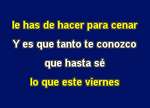 le has de hacer para cenar
Y es que tanto te conozco

que hasta sfe

lo que este viernes