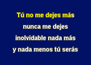 Tu no me dejes mas

nunca me dejes
inolvidable nada mas

y nada menos tL'J seras