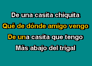 De una casita Chiquita
Qmiz de dc'mde amigo vengo
De una casita que tengo

M7215 abajo del trigal