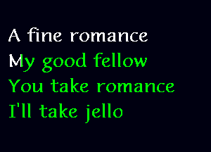 A fine romance
My good fellow

You take romance
I'll take jello