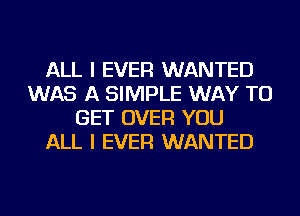 ALL I EVER WANTED
WAS A SIMPLE WAY TO
GET OVER YOU
ALL I EVER WANTED