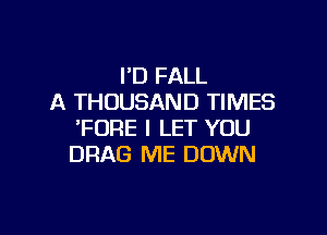 I'D FALL
A THOUSAND TIMES

'FURE I LET YOU
DRAG ME DOWN