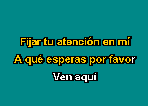 Fijar tu atencibn en mi

A qufa esperas por favor

Ven aqui