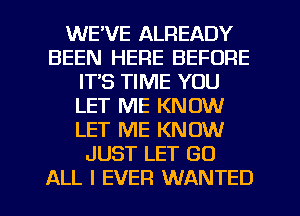 WE'VE ALREADY
BEEN HERE BEFORE
ITS TIME YOU
LET ME KNOW
LET ME KNOW
JUST LET GO
ALL I EVER WANTED