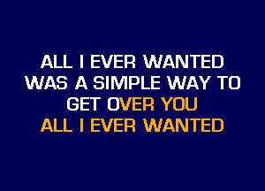 ALL I EVER WANTED
WAS A SIMPLE WAY TO
GET OVER YOU
ALL I EVER WANTED