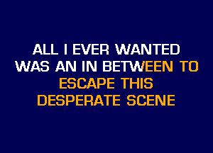 ALL I EVER WANTED
WAS AN IN BETWEEN TU
ESCAPE THIS
DESPERATE SCENE