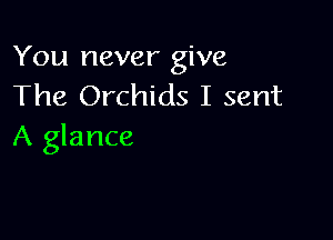 You never give
The Orchids I sent

A glance