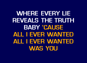 WHERE EVERY LIE
REVEALS THE TRUTH
BABY 'CAUSE
ALL I EVER WANTED
ALL I EVER WANTED
WAS YOU