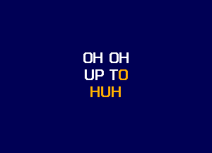 OH OH
UP TO
HUH