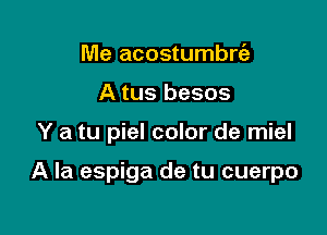 Me acostumbrfz
A tus besos

Y a tu piel color de miel

A la espiga de tu cuerpo