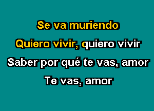 Se va muriendo

Quiero vivir, quiero vivir

Saber por quc'e te vas, amor

Te vas, amor