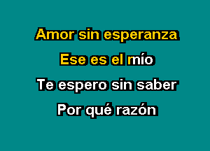 Amor sin esperanza
Ese es el mio

Te espero sin saber

Por quc'e razdn