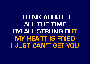 I THINK ABOUT IT
ALL THE TIME
I'M ALL STRUNG OUT
MY HEART IS FRIED
I JUST CAN'T GET YOU