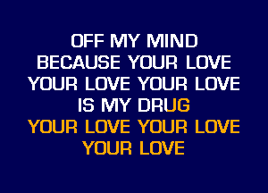 OFF MY MIND
BECAUSE YOUR LOVE
YOUR LOVE YOUR LOVE
IS MY DRUG
YOUR LOVE YOUR LOVE
YOUR LOVE