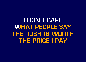I DON'T CARE
WHAT PEOPLE SAY
THE RUSH IS WORTH
THE PRICE l PAY