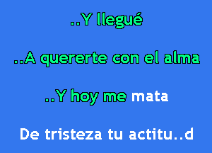 ..Y llegue'z
..A quererte con el alma
..Y hoy me mata

De tristeza tu actitu..d