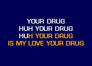 YOUR DRUG
HUH YOUR DRUG

HUH YOUR DRUG
IS MY LOVE YOUR DRUG