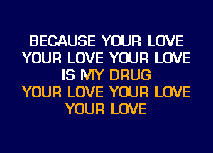 BECAUSE YOUR LOVE
YOUR LOVE YOUR LOVE
IS MY DRUG
YOUR LOVE YOUR LOVE
YOUR LOVE
