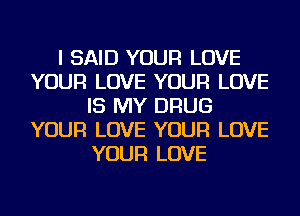 I SAID YOUR LOVE
YOUR LOVE YOUR LOVE
IS MY DRUG
YOUR LOVE YOUR LOVE
YOUR LOVE