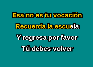 Esa no es tu vocacic'm

Recuerda la escuela

Y regresa por favor

Tu debes volver