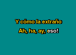 Y c6mo la extrafno

Ah, ha, ay, eso!