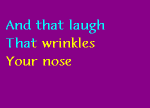 And that laugh
That wrinkles

Your nose