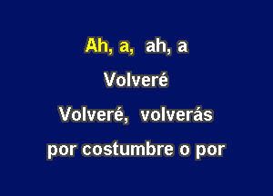 Ah, a, ah, a
Volvert'e

Volvert'a, volveras

por costumbre 0 par