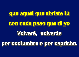 que aqufel que abriste to
con cada paso que di yo
Volvert'e, volveras

por costumbre 0 par capricho,