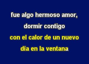 fue algo hermoso amor,

dormir contigo

con el calor de un nuevo

dia en la ventana