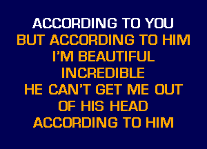ACCORDING TO YOU
BUT ACCORDING TO HIM
I'M BEAUTIFUL
INCREDIBLE
HE CAN'T GET ME OUT
OF HIS HEAD
ACCORDING TO HIM