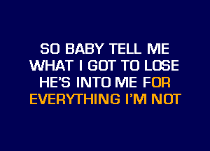 SO BABY TELL ME
WHAT I GOT TO LOSE
HE'S INTO ME FOR
EVERYTHING I'M NOT