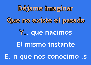 Dtizjame imaginar
Que no existe el pasado
Y.. que nacimos
El mismo instante

E..n que nos conocimo..s