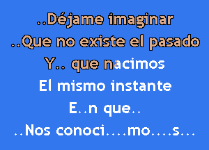 ..Delijame imaginar
..Que no existe el pasado
Y.. que nacimos
El mismo instante
E..n que..

..Nos conoci....mo....s...