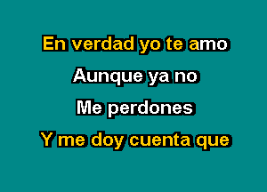 En verdad yo te amo
Aunque ya no

Me perdones

Y me doy cuenta que