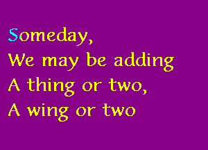 Someday,
We may be adding

A thing or two,
A wing or two