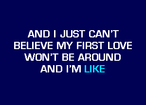 AND I JUST CAN'T
BELIEVE MY FIRST LOVE
WON'T BE AROUND
AND I'M LIKE